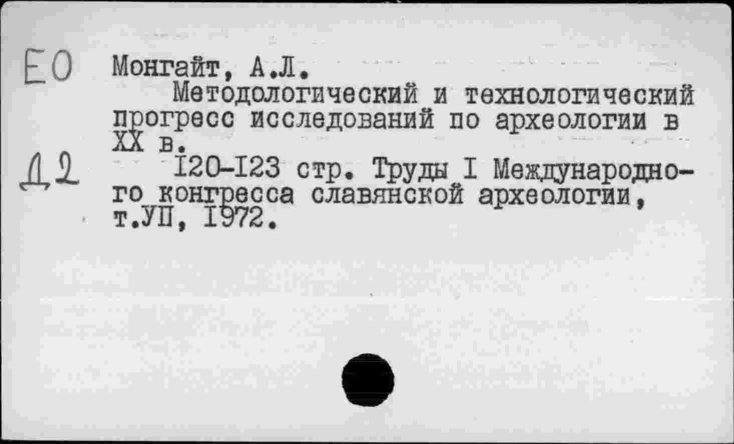 ﻿ЕО
М
Монгайт, А.Л.
Методологический и технологический gorpecc исследований по археологии в
I20-I23 стр. Труда I Международно-гОуКонг]эесса славянской археологии,